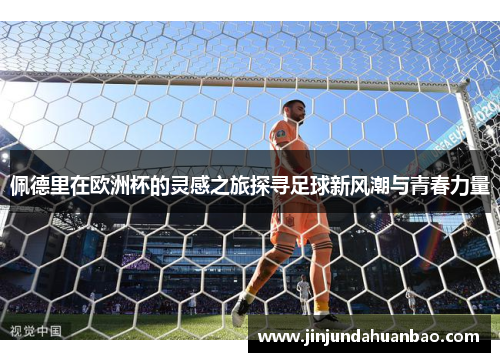 佩德里在欧洲杯的灵感之旅探寻足球新风潮与青春力量