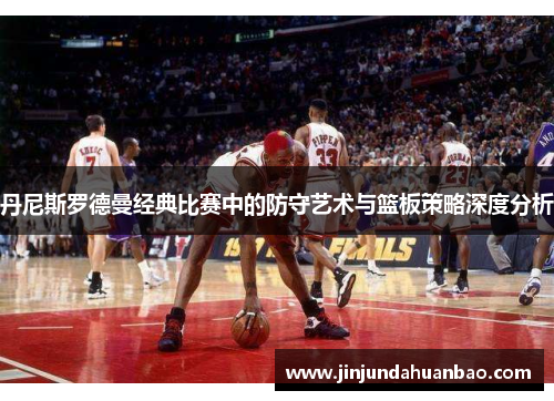 丹尼斯罗德曼经典比赛中的防守艺术与篮板策略深度分析
