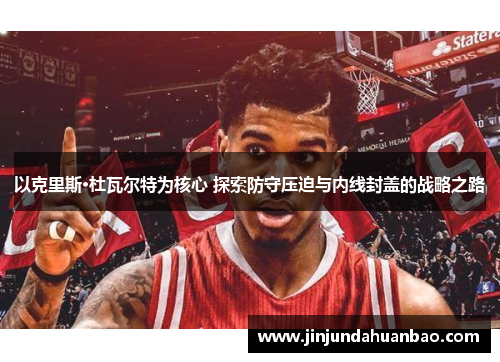 以克里斯·杜瓦尔特为核心 探索防守压迫与内线封盖的战略之路