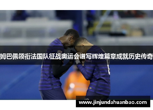 姆巴佩领衔法国队征战奥运会谱写辉煌篇章成就历史传奇