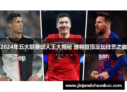 2024年五大联赛过人王大揭秘 谁将登顶足坛技艺之巅
