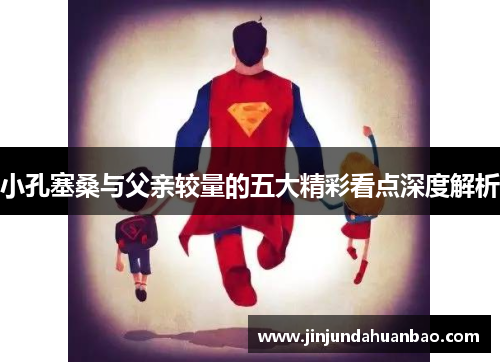 小孔塞桑与父亲较量的五大精彩看点深度解析