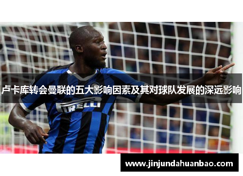 卢卡库转会曼联的五大影响因素及其对球队发展的深远影响