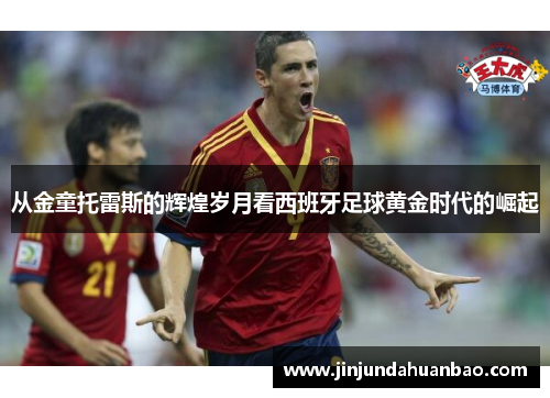 从金童托雷斯的辉煌岁月看西班牙足球黄金时代的崛起