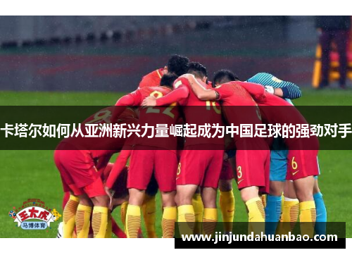 卡塔尔如何从亚洲新兴力量崛起成为中国足球的强劲对手
