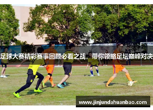 足球大赛精彩赛事回顾必看之战,带你领略足坛巅峰对决 足球大赛精彩赛事回顾必看之战,带你领略足坛巅峰对决