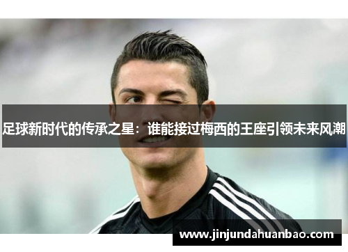 足球新时代的传承之星:谁能接过梅西的王座引领未来风潮 足球新时代的传承之星:谁能接过梅西的王座引领未来风潮