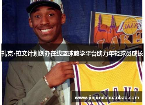 扎克·拉文计划创办在线篮球教学平台助力年轻球员成长 扎克·拉文计划创办在线篮球教学平台助力年轻球员成长