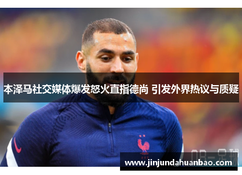 本泽马社交媒体爆发怒火直指德尚 引发外界热议与质疑
